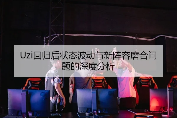 Uzi回归后状态波动与新阵容磨合问题的深度分析 - MILAN.COMapp