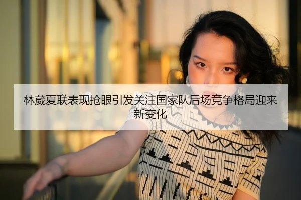 林葳夏联表现抢眼引发关注国家队后场竞争格局迎来新变化 - MILAN.COMapp